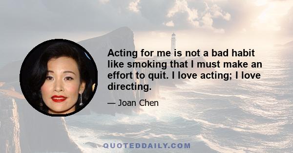 Acting for me is not a bad habit like smoking that I must make an effort to quit. I love acting; I love directing.