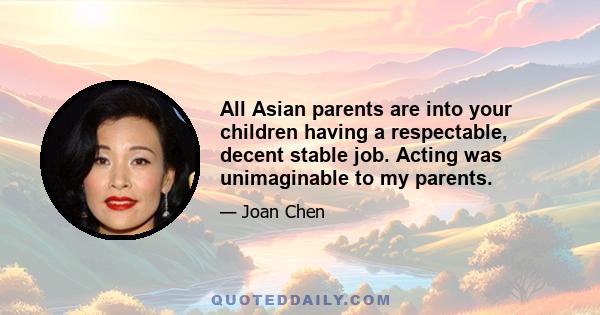 All Asian parents are into your children having a respectable, decent stable job. Acting was unimaginable to my parents.