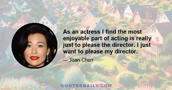 As an actress I find the most enjoyable part of acting is really just to please the director. I just want to please my director.