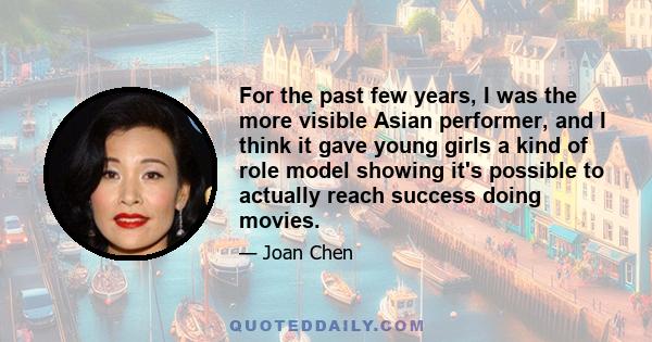 For the past few years, I was the more visible Asian performer, and I think it gave young girls a kind of role model showing it's possible to actually reach success doing movies.