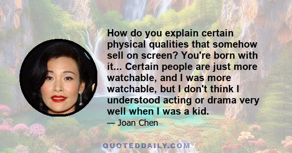 How do you explain certain physical qualities that somehow sell on screen? You're born with it... Certain people are just more watchable, and I was more watchable, but I don't think I understood acting or drama very