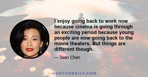 I enjoy going back to work now because cinema is going through an exciting period because young people are now going back to the movie theaters. But things are different though.