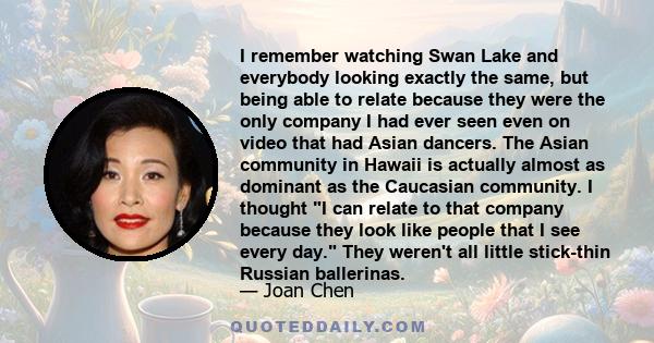 I remember watching Swan Lake and everybody looking exactly the same, but being able to relate because they were the only company I had ever seen even on video that had Asian dancers. The Asian community in Hawaii is