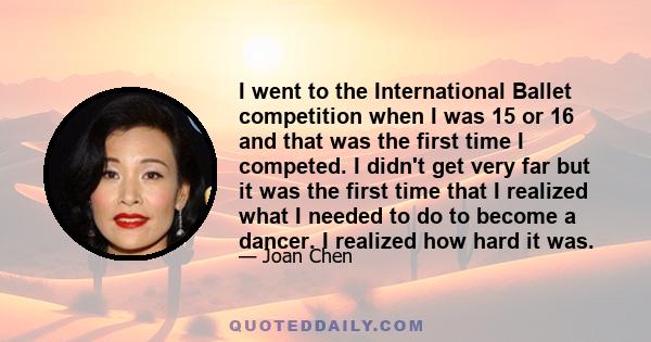 I went to the International Ballet competition when I was 15 or 16 and that was the first time I competed. I didn't get very far but it was the first time that I realized what I needed to do to become a dancer. I