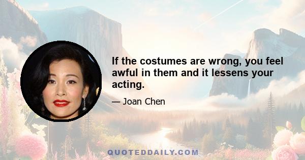 If the costumes are wrong, you feel awful in them and it lessens your acting.