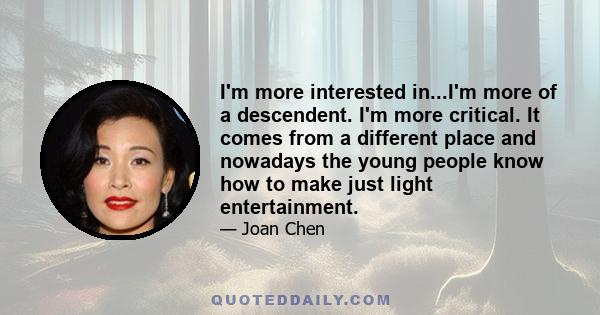 I'm more interested in...I'm more of a descendent. I'm more critical. It comes from a different place and nowadays the young people know how to make just light entertainment.