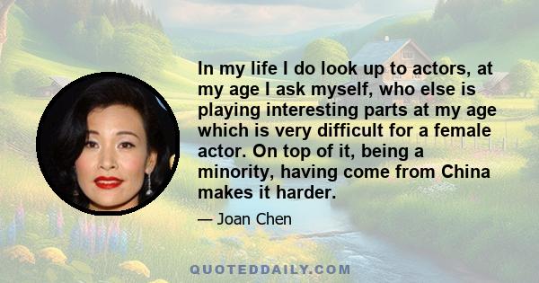 In my life I do look up to actors, at my age I ask myself, who else is playing interesting parts at my age which is very difficult for a female actor. On top of it, being a minority, having come from China makes it