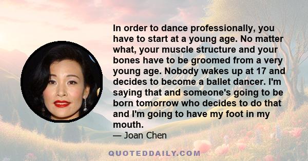 In order to dance professionally, you have to start at a young age. No matter what, your muscle structure and your bones have to be groomed from a very young age. Nobody wakes up at 17 and decides to become a ballet