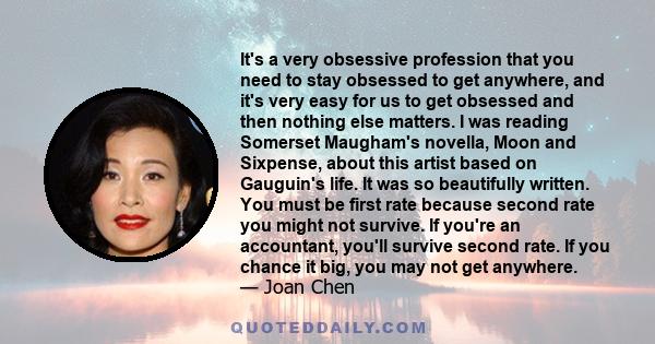 It's a very obsessive profession that you need to stay obsessed to get anywhere, and it's very easy for us to get obsessed and then nothing else matters. I was reading Somerset Maugham's novella, Moon and Sixpense,