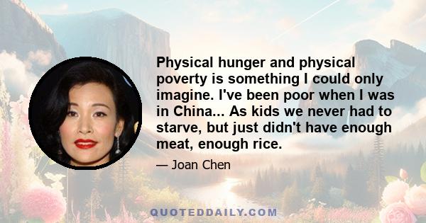 Physical hunger and physical poverty is something I could only imagine. I've been poor when I was in China... As kids we never had to starve, but just didn't have enough meat, enough rice.