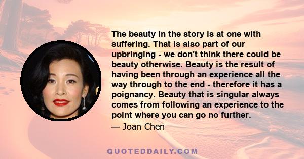 The beauty in the story is at one with suffering. That is also part of our upbringing - we don't think there could be beauty otherwise. Beauty is the result of having been through an experience all the way through to