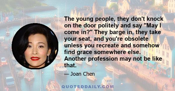 The young people, they don't knock on the door politely and say May I come in? They barge in, they take your seat, and you're obsolete unless you recreate and somehow find grace somewhere else. Another profession may