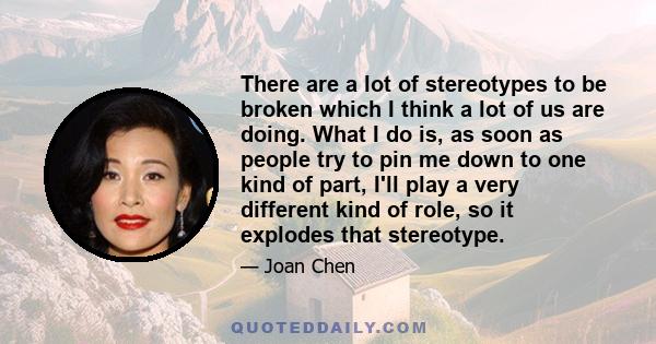 There are a lot of stereotypes to be broken which I think a lot of us are doing. What I do is, as soon as people try to pin me down to one kind of part, I'll play a very different kind of role, so it explodes that