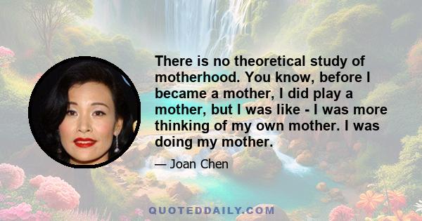 There is no theoretical study of motherhood. You know, before I became a mother, I did play a mother, but I was like - I was more thinking of my own mother. I was doing my mother.