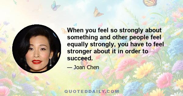 When you feel so strongly about something and other people feel equally strongly, you have to feel stronger about it in order to succeed.