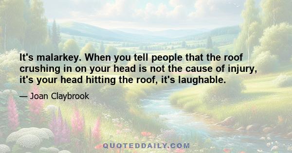 It's malarkey. When you tell people that the roof crushing in on your head is not the cause of injury, it's your head hitting the roof, it's laughable.