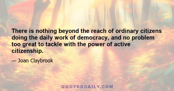 There is nothing beyond the reach of ordinary citizens doing the daily work of democracy, and no problem too great to tackle with the power of active citizenship.