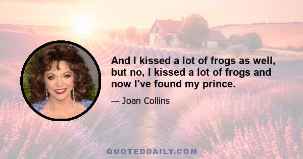 And I kissed a lot of frogs as well, but no, I kissed a lot of frogs and now I've found my prince.