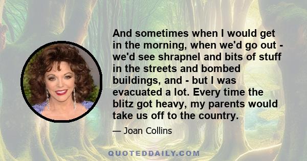 And sometimes when I would get in the morning, when we'd go out - we'd see shrapnel and bits of stuff in the streets and bombed buildings, and - but I was evacuated a lot. Every time the blitz got heavy, my parents