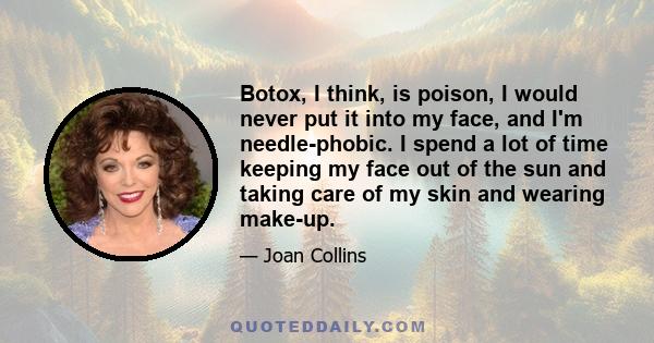 Botox, I think, is poison, I would never put it into my face, and I'm needle-phobic. I spend a lot of time keeping my face out of the sun and taking care of my skin and wearing make-up.