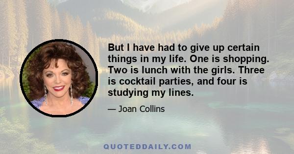 But I have had to give up certain things in my life. One is shopping. Two is lunch with the girls. Three is cocktail parties, and four is studying my lines.