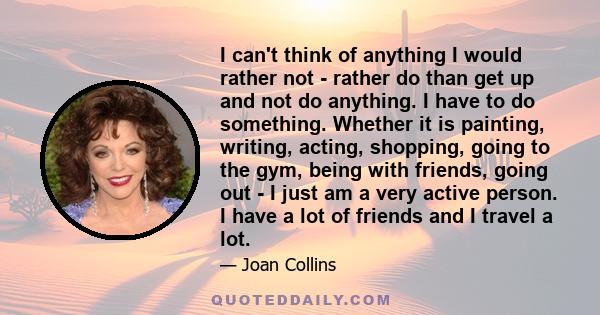 I can't think of anything I would rather not - rather do than get up and not do anything. I have to do something. Whether it is painting, writing, acting, shopping, going to the gym, being with friends, going out - I