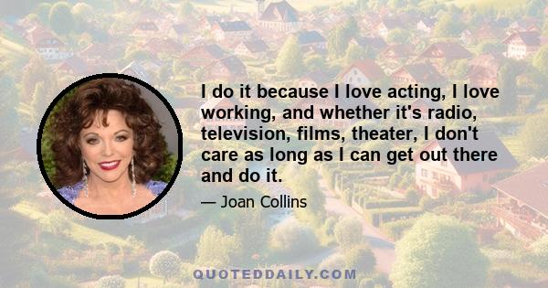 I do it because I love acting, I love working, and whether it's radio, television, films, theater, I don't care as long as I can get out there and do it.