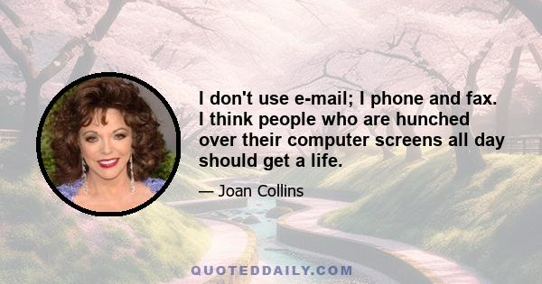 I don't use e-mail; I phone and fax. I think people who are hunched over their computer screens all day should get a life.