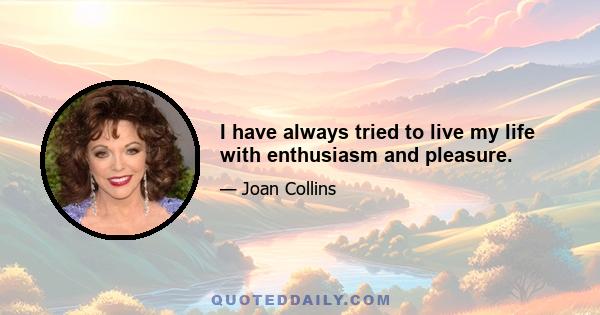 I have always tried to live my life with enthusiasm and pleasure.