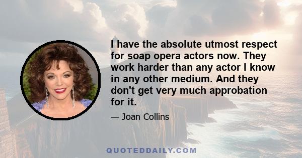 I have the absolute utmost respect for soap opera actors now. They work harder than any actor I know in any other medium. And they don't get very much approbation for it.