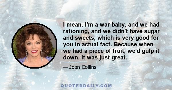 I mean, I'm a war baby, and we had rationing, and we didn't have sugar and sweets, which is very good for you in actual fact. Because when we had a piece of fruit, we'd gulp it down. It was just great.