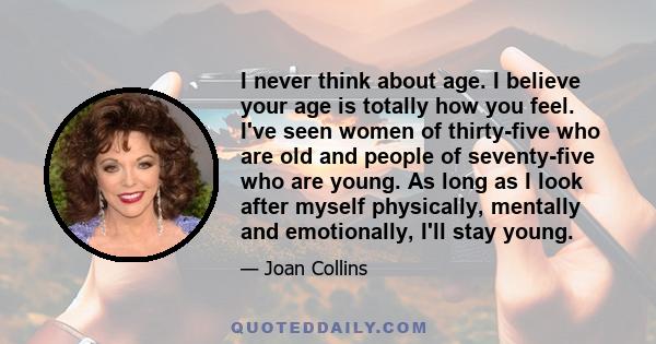 I never think about age. I believe your age is totally how you feel. I've seen women of thirty-five who are old and people of seventy-five who are young. As long as I look after myself physically, mentally and