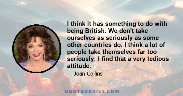 I think it has something to do with being British. We don't take ourselves as seriously as some other countries do. I think a lot of people take themselves far too seriously; I find that a very tedious attitude.