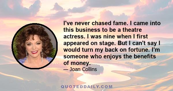 I've never chased fame. I came into this business to be a theatre actress. I was nine when I first appeared on stage. But I can't say I would turn my back on fortune. I'm someone who enjoys the benefits of money.