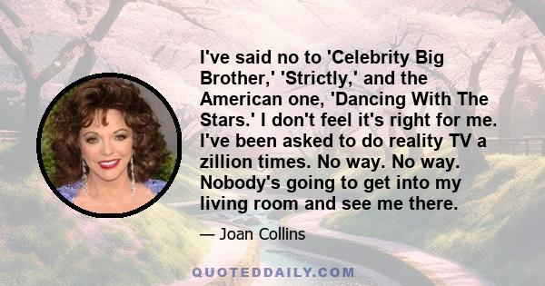 I've said no to 'Celebrity Big Brother,' 'Strictly,' and the American one, 'Dancing With The Stars.' I don't feel it's right for me. I've been asked to do reality TV a zillion times. No way. No way. Nobody's going to