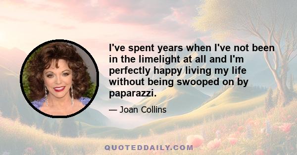 I've spent years when I've not been in the limelight at all and I'm perfectly happy living my life without being swooped on by paparazzi.