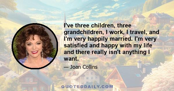 I've three children, three grandchildren, I work, I travel, and I'm very happily married. I'm very satisfied and happy with my life and there really isn't anything I want.