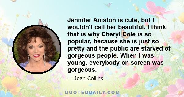 Jennifer Aniston is cute, but I wouldn't call her beautiful. I think that is why Cheryl Cole is so popular, because she is just so pretty and the public are starved of gorgeous people. When I was young, everybody on