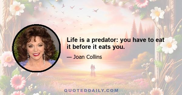 Life is a predator: you have to eat it before it eats you.