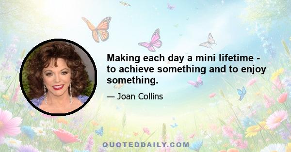 Making each day a mini lifetime - to achieve something and to enjoy something.