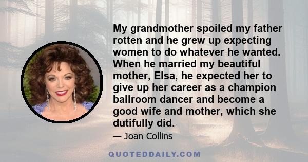 My grandmother spoiled my father rotten and he grew up expecting women to do whatever he wanted. When he married my beautiful mother, Elsa, he expected her to give up her career as a champion ballroom dancer and become