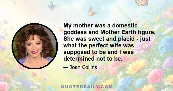 My mother was a domestic goddess and Mother Earth figure. She was sweet and placid - just what the perfect wife was supposed to be and I was determined not to be.