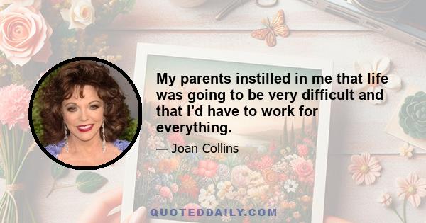 My parents instilled in me that life was going to be very difficult and that I'd have to work for everything.