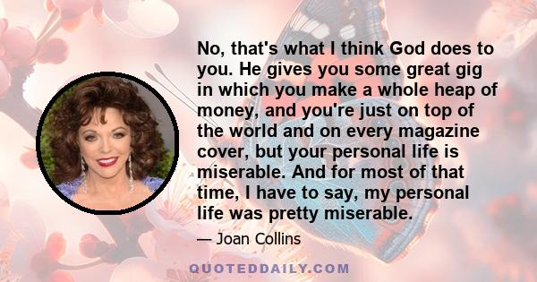 No, that's what I think God does to you. He gives you some great gig in which you make a whole heap of money, and you're just on top of the world and on every magazine cover, but your personal life is miserable. And for 