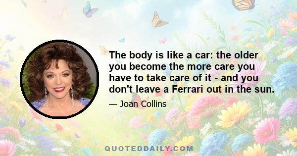 The body is like a car: the older you become the more care you have to take care of it - and you don't leave a Ferrari out in the sun.