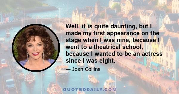 Well, it is quite daunting, but I made my first appearance on the stage when I was nine, because I went to a theatrical school, because I wanted to be an actress since I was eight.