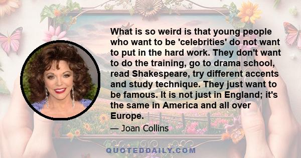 What is so weird is that young people who want to be 'celebrities' do not want to put in the hard work. They don't want to do the training, go to drama school, read Shakespeare, try different accents and study