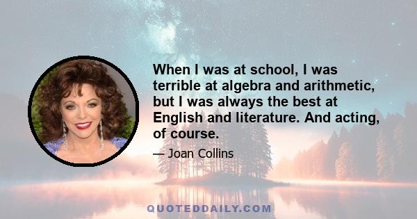 When I was at school, I was terrible at algebra and arithmetic, but I was always the best at English and literature. And acting, of course.