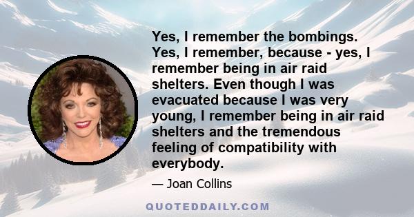 Yes, I remember the bombings. Yes, I remember, because - yes, I remember being in air raid shelters. Even though I was evacuated because I was very young, I remember being in air raid shelters and the tremendous feeling 