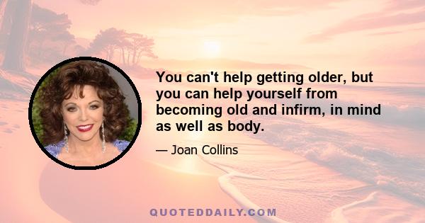 You can't help getting older, but you can help yourself from becoming old and infirm, in mind as well as body.